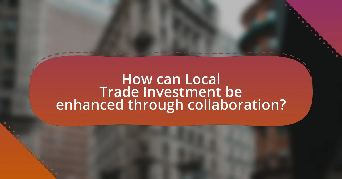 How can Local Trade Investment be enhanced through collaboration?